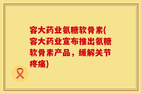 容大药业氨糖软骨素(容大药业宣布推出氨糖软骨素产品，缓解关节)