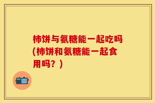 柿饼与氨糖能一起吃吗(柿饼和氨糖能一起食用吗?) 柿饼与氨糖能一起吃吗(柿饼和氨糖能一起食用吗?)