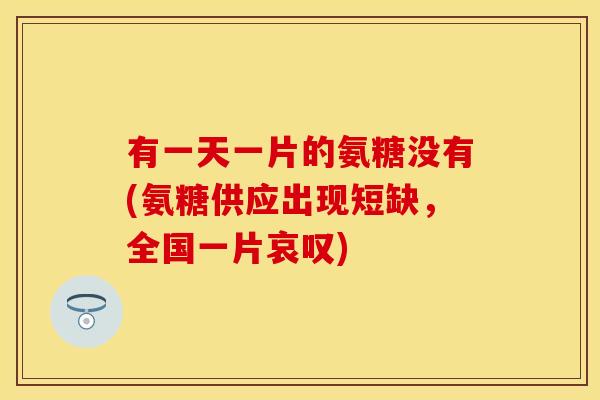有一天一片的氨糖没有(氨糖供应出现短缺,全国一片哀叹)