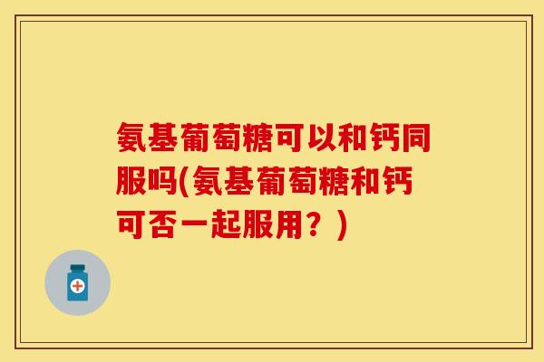 氨基葡萄糖可以和钙同服吗(氨基葡萄糖和钙可否一起服用?)