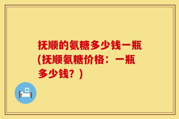 抚顺的氨糖多少钱一瓶(抚顺氨糖价格:一瓶多少钱?) 抚顺的氨糖多少钱一瓶(抚顺氨糖价格:一瓶多少钱?)