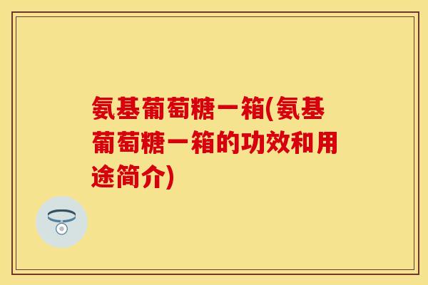 氨基葡萄糖一箱(氨基葡萄糖一箱的功效和用途简介)