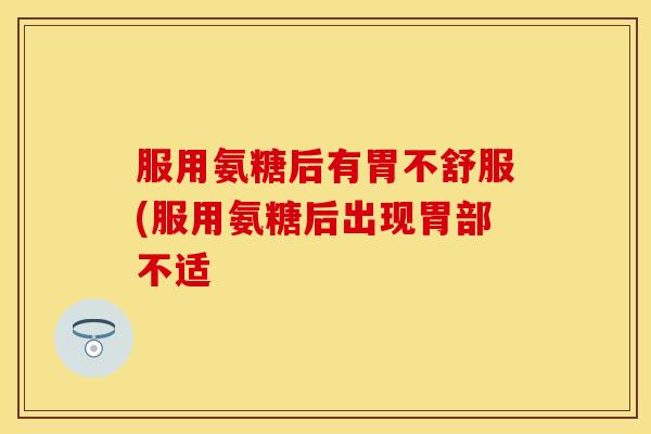 服用氨糖后有胃不舒服(服用氨糖后出现胃部不适 服用氨糖后有胃不舒服(服用氨糖后出现胃部不适