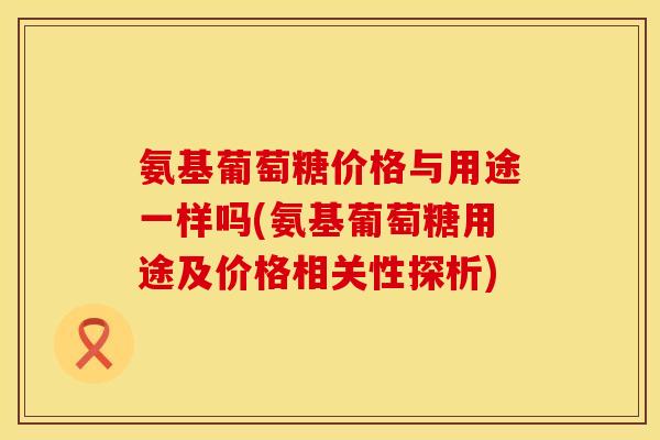 氨基葡萄糖价格与用途一样吗(氨基葡萄糖用途及价格相关性探析) 氨基葡萄糖价格与用途一样吗(氨基葡萄糖用途及价格相关性探析)