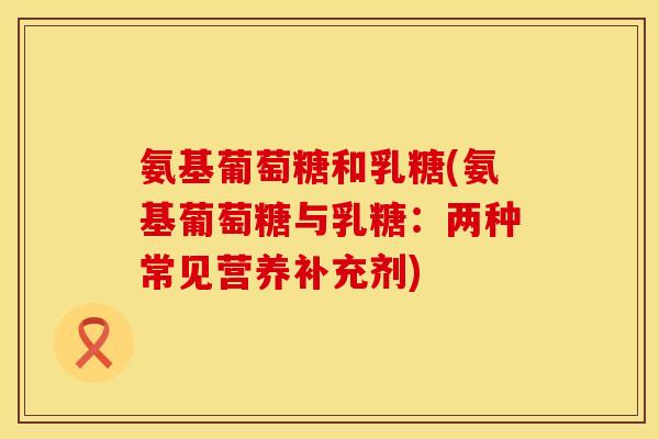 氨基葡萄糖和乳糖(氨基葡萄糖与乳糖:两种常见营养补充剂)