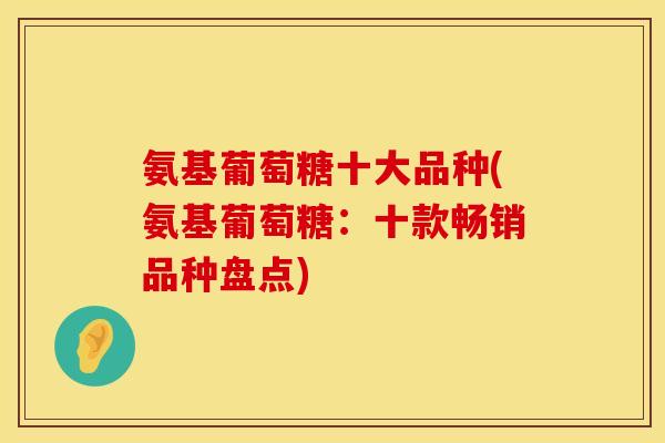 氨基葡萄糖十大品种(氨基葡萄糖：十款畅销品种盘点)