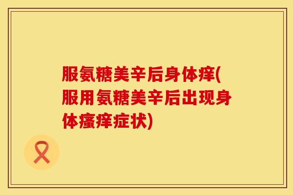 服氨糖美辛后身体痒(服用氨糖美辛后出现身体瘙痒症状)