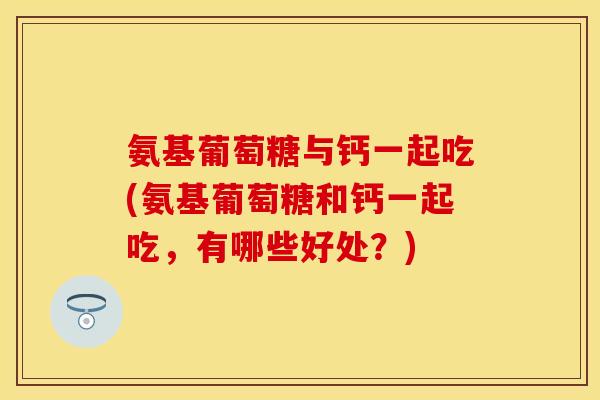 氨基葡萄糖与钙一起吃(氨基葡萄糖和钙一起吃，有哪些好处？)