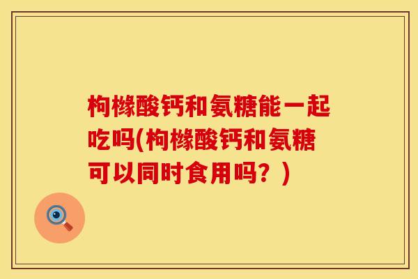 枸橼酸钙和氨糖能一起吃吗(枸橼酸钙和氨糖可以同时食用吗?) 枸橼酸钙和氨糖能一起吃吗(枸橼酸钙和氨糖可以同时食用吗?)