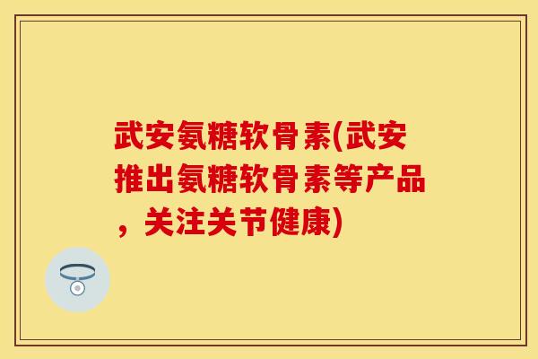 武安氨糖软骨素(武安推出氨糖软骨素等产品，关注关节健康)