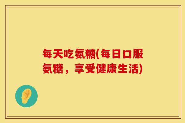 每天吃氨糖(每日口服氨糖，享受健康生活)