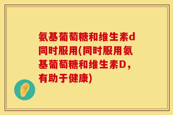 氨基葡萄糖和维生素d同时服用(同时服用氨基葡萄糖和维生素D,有助于健康) 氨基葡萄糖和维生素d同时服用(同时服用氨基葡萄糖和维生素D,有助于健康)