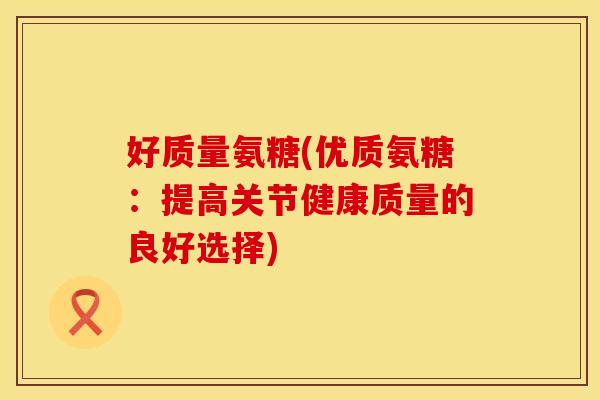 好质量氨糖(优质氨糖:提高关节健康质量的良好选择) 好质量氨糖(优质氨糖:提高关节健康质量的良好选择)