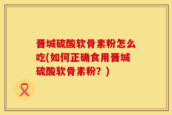 晋城硫酸软骨素粉怎么吃(如何正确食用晋城硫酸软骨素粉?) 晋城硫酸软骨素粉怎么吃(如何正确食用晋城硫酸软骨素粉?)