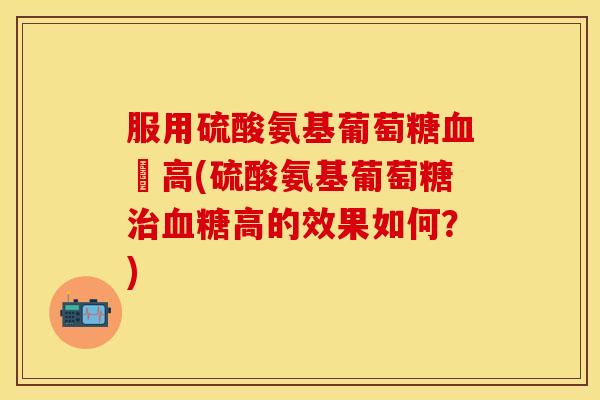 服用硫酸氨基葡萄糖庒高(硫酸氨基葡萄糖高的效果如何?) 服用硫酸氨基葡萄糖庒高(硫酸氨基葡萄糖高的效果如何?)