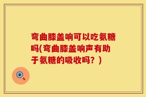 弯曲膝盖响可以吃氨糖吗(弯曲膝盖响声有助于氨糖的吸收吗？)