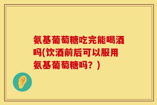 氨基葡萄糖吃完能喝酒吗(饮酒前后可以服用氨基葡萄糖吗?)