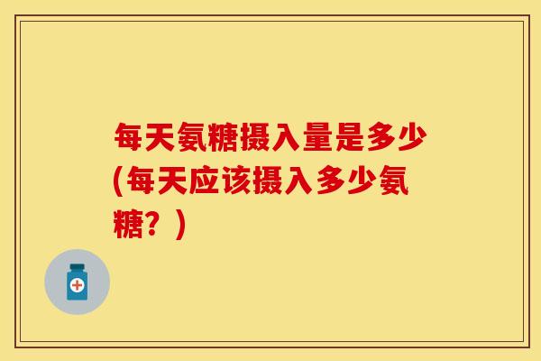 每天氨糖摄入量是多少(每天应该摄入多少氨糖？)
