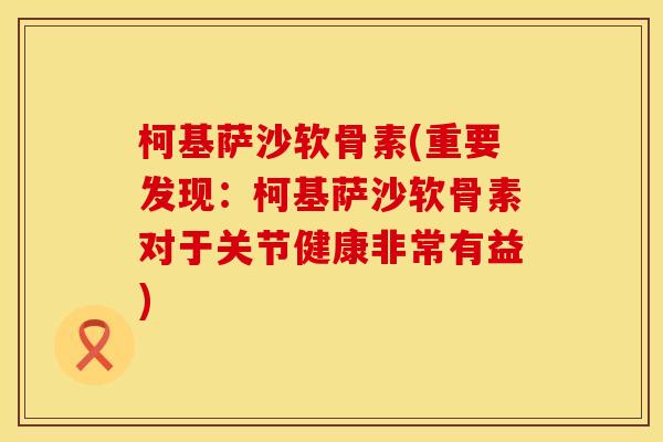 柯基萨沙软骨素(重要发现:柯基萨沙软骨素对于关节健康非常有益) 柯基萨沙软骨素(重要发现:柯基萨沙软骨素对于关节健康非常有益)