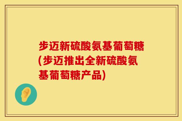 步迈新硫酸氨基葡萄糖(步迈推出全新硫酸氨基葡萄糖产品)