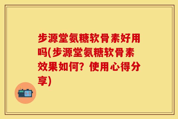 步源堂氨糖软骨素好用吗(步源堂氨糖软骨素效果如何？使用心得分享)