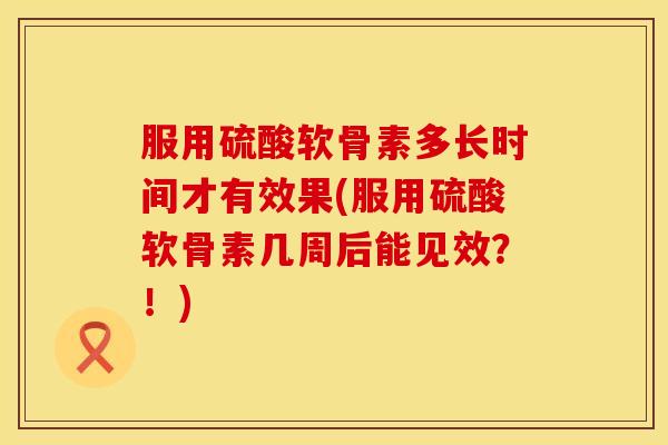服用硫酸软骨素多长时间才有效果(服用硫酸软骨素几周后能见效？！)
