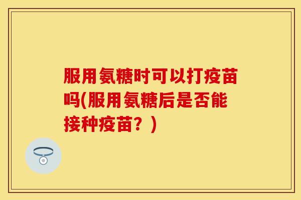 服用氨糖时可以打疫苗吗(服用氨糖后是否能接种疫苗?) 服用氨糖时可以打疫苗吗(服用氨糖后是否能接种疫苗?)