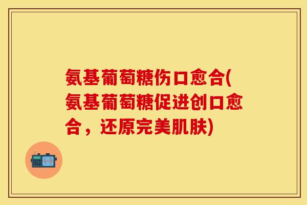 氨基葡萄糖伤口愈合(氨基葡萄糖促进创口愈合,还原完美) 氨基葡萄糖伤口愈合(氨基葡萄糖促进创口愈合,还原完美)