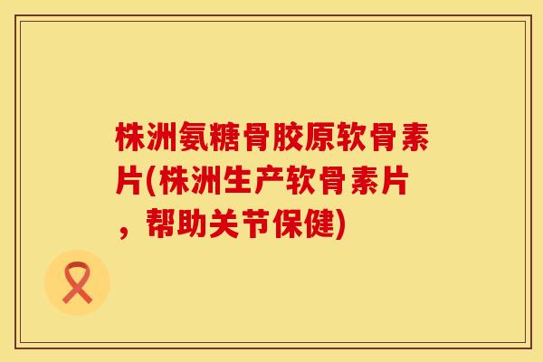 株洲氨糖骨胶原软骨素片(株洲生产软骨素片,帮助关节保健) 株洲氨糖骨胶原软骨素片(株洲生产软骨素片,帮助关节保健)