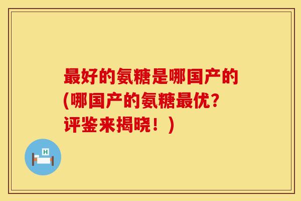 好的氨糖是哪国产的(哪国产的氨糖优?评鉴来揭晓!) 好的氨糖是哪国产的(哪国产的氨糖优?评鉴来揭晓!)