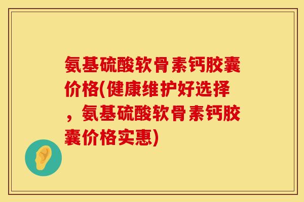 氨基硫酸软骨素钙胶囊价格(健康维护好选择，氨基硫酸软骨素钙胶囊价格实惠)