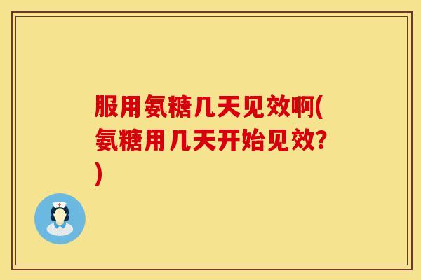 服用氨糖几天见效啊(氨糖用几天开始见效?)