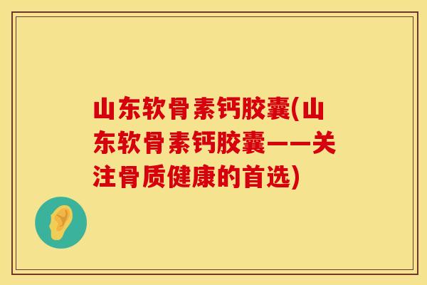 山东软骨素钙胶囊(山东软骨素钙胶囊——关注骨质健康的首选)