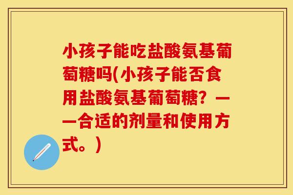 小孩子能吃盐酸氨基葡萄糖吗(小孩子能否食用盐酸氨基葡萄糖?——合适的剂量和使用方式。) 小孩子能吃盐酸氨基葡萄糖吗(小孩子能否食用盐酸氨基葡萄糖?——合适的剂量和使用方式。)