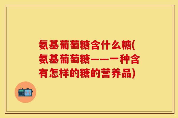 氨基葡萄糖含什么糖(氨基葡萄糖——一种含有怎样的糖的营养品) 氨基葡萄糖含什么糖(氨基葡萄糖——一种含有怎样的糖的营养品)