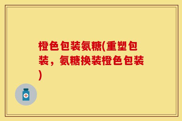 橙色包装氨糖(重塑包装，氨糖换装橙色包装)