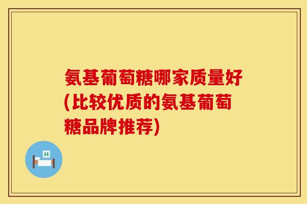 氨基葡萄糖哪家质量好(比较优质的氨基葡萄糖品牌推荐) 氨基葡萄糖哪家质量好(比较优质的氨基葡萄糖品牌推荐)