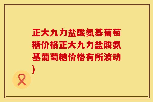 正大九力盐酸氨基葡萄糖价格正大九力盐酸氨基葡萄糖价格有所波动)