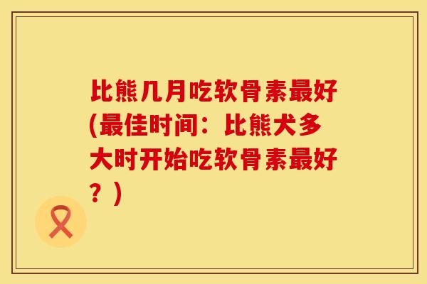 比熊几月吃软骨素最好(最佳时间：比熊犬多大时开始吃软骨素最好？)