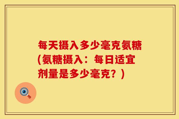 每天摄入多少毫克氨糖(氨糖摄入：每日适宜剂量是多少毫克？)