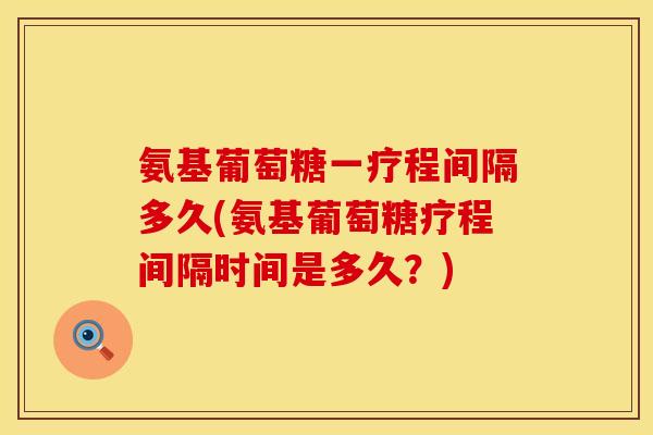 氨基葡萄糖一疗程间隔多久(氨基葡萄糖疗程间隔时间是多久？)