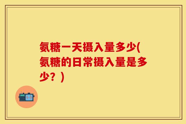 氨糖一天摄入量多少(氨糖的日常摄入量是多少?)