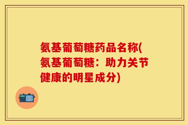 氨基葡萄糖药品名称(氨基葡萄糖:助力关节健康的明星成分)