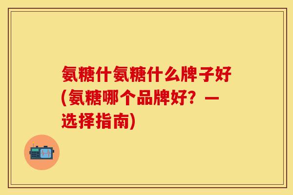 氨糖什氨糖什么牌子好(氨糖哪个品牌好？—选择指南)