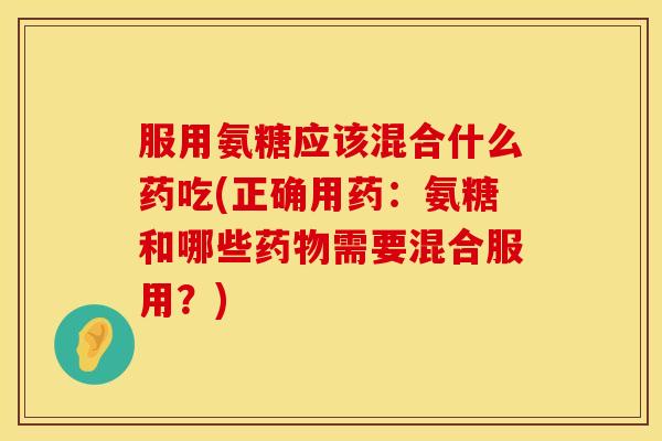 服用氨糖应该混合什么药吃(正确用药:氨糖和哪些药物需要混合服用?)
