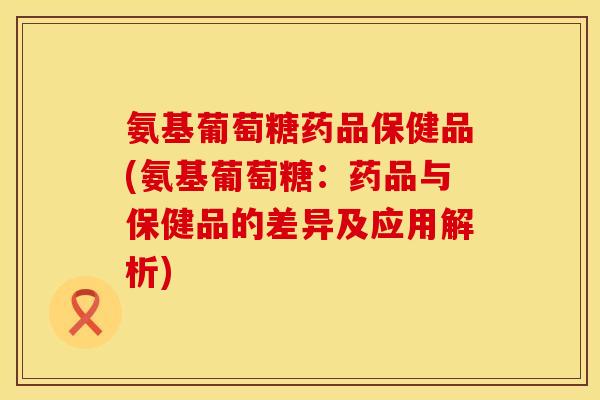 氨基葡萄糖药品保健品(氨基葡萄糖:药品与保健品的差异及应用解析) 氨基葡萄糖药品保健品(氨基葡萄糖:药品与保健品的差异及应用解析)