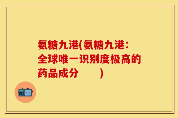 氨糖九港(氨糖九港:全球唯一识别度极高的药品成分 )