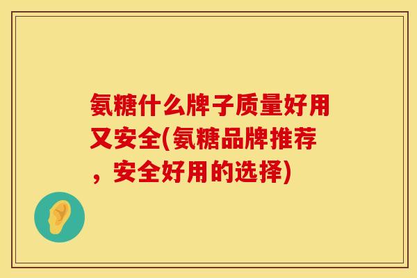 氨糖什么牌子质量好用又安全(氨糖品牌推荐,安全好用的选择)