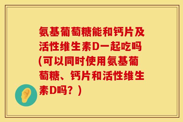 氨基葡萄糖能和钙片及活性维生素D一起吃吗(可以同时使用氨基葡萄糖、钙片和活性维生素D吗？)