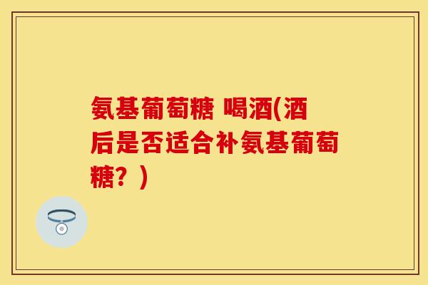 氨基葡萄糖 喝酒(酒后是否适合补氨基葡萄糖?) 氨基葡萄糖 喝酒(酒后是否适合补氨基葡萄糖?)